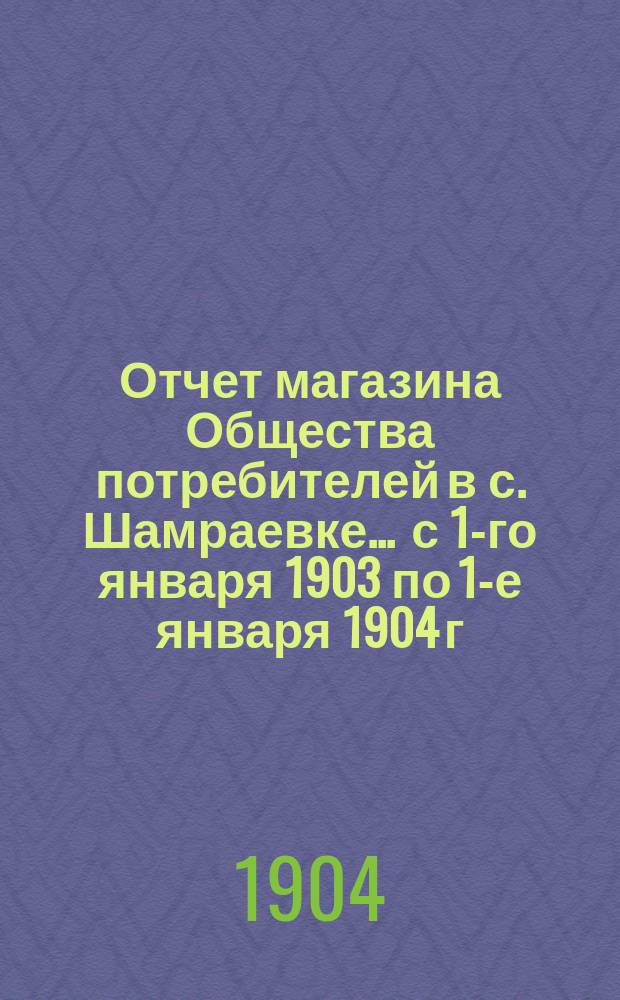 Отчет магазина Общества потребителей в с. Шамраевке... ... с 1-го января 1903 по 1-е января 1904 г.