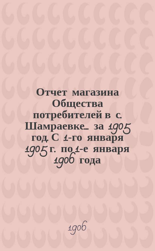 Отчет магазина Общества потребителей в с. Шамраевке... ... за 1905 год. С 1-го января 1905 г. по 1-е января 1906 года