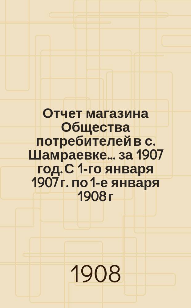 Отчет магазина Общества потребителей в с. Шамраевке... ... за 1907 год. С 1-го января 1907 г. по 1-е января 1908 г.