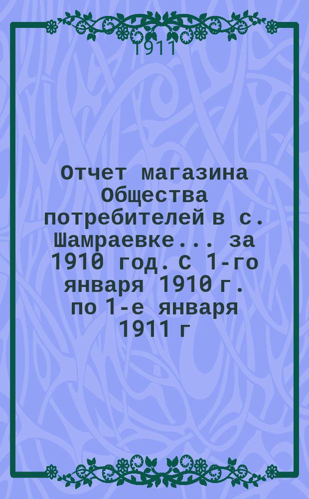 Отчет магазина Общества потребителей в с. Шамраевке... ... за 1910 год. С 1-го января 1910 г. по 1-е января 1911 г.