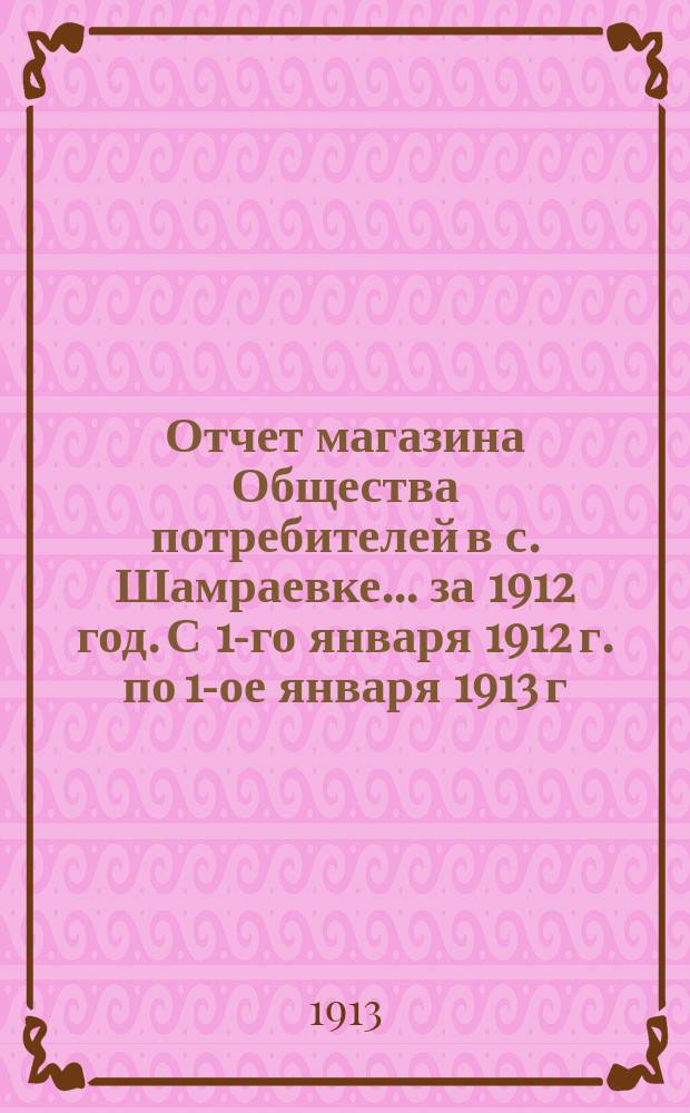 Отчет магазина Общества потребителей в с. Шамраевке... ... за 1912 год. С 1-го января 1912 г. по 1-ое января 1913 г.