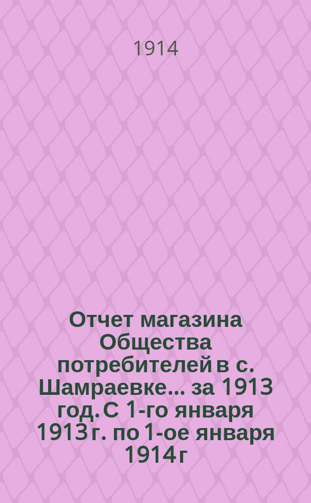 Отчет магазина Общества потребителей в с. Шамраевке... ... за 1913 год. С 1-го января 1913 г. по 1-ое января 1914 г.