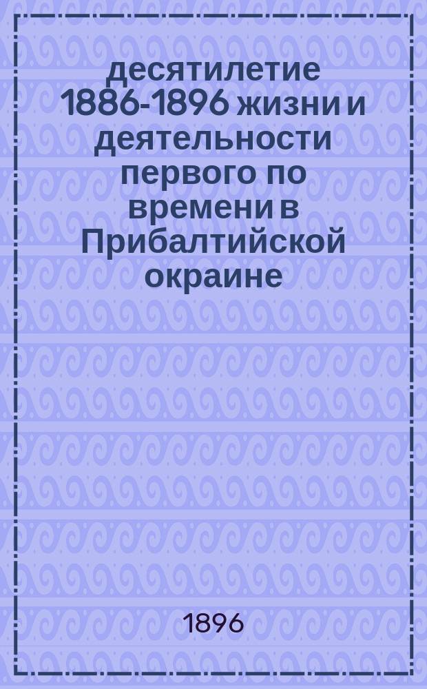 1 десятилетие 1886-1896 жизни и деятельности первого по времени в Прибалтийской окраине, русского реального училища императора Петра I в г. Риге : Исторический очерк