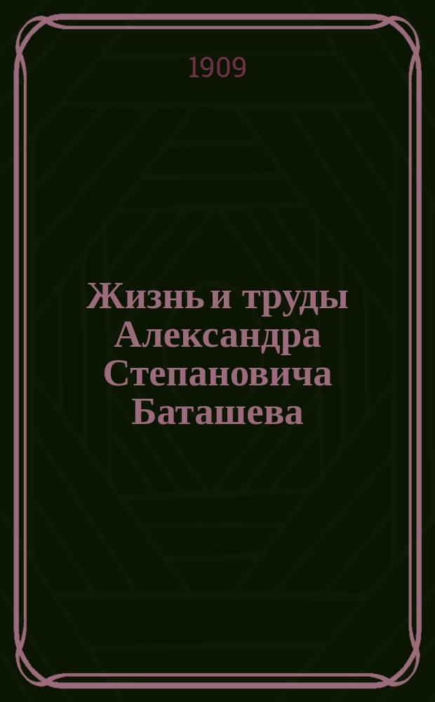 Жизнь и труды Александра Степановича Баташева : [Сборник материалов. 1]-. [5] : В память 47-летних трудов и исполнившегося 30-тилетнего служения на поприще государственном и общественном, начавшегося при господине тульском губернаторе... Ю.К. Арсеньеве в 1871 г.