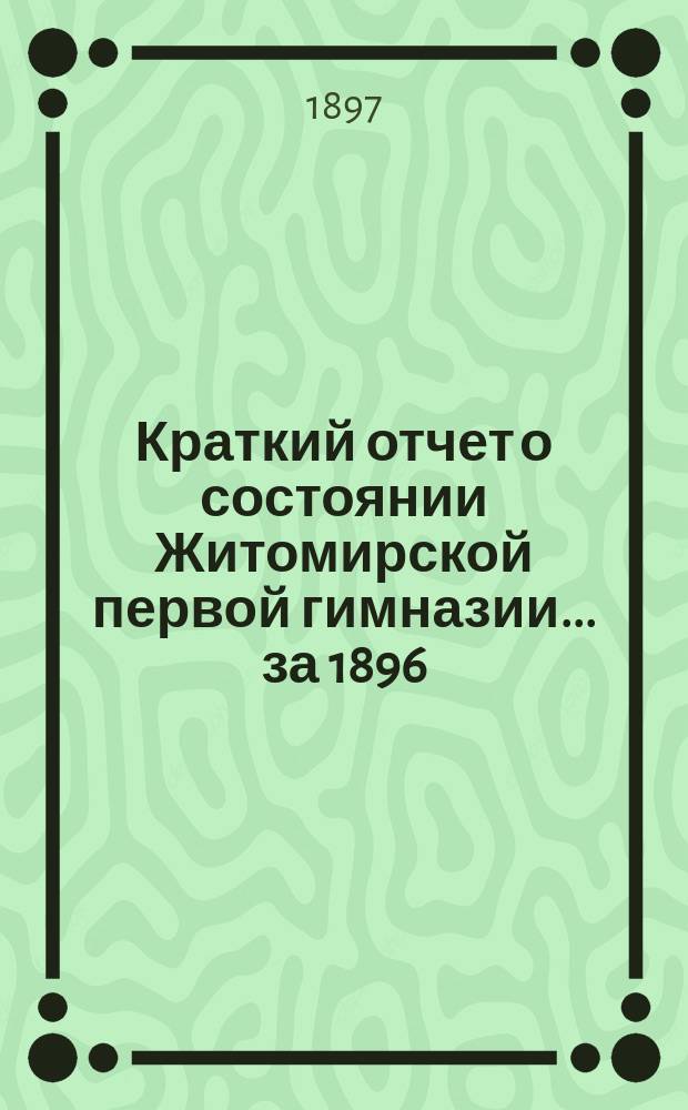 Краткий отчет о состоянии Житомирской первой гимназии... ... за 1896/97 учебный год