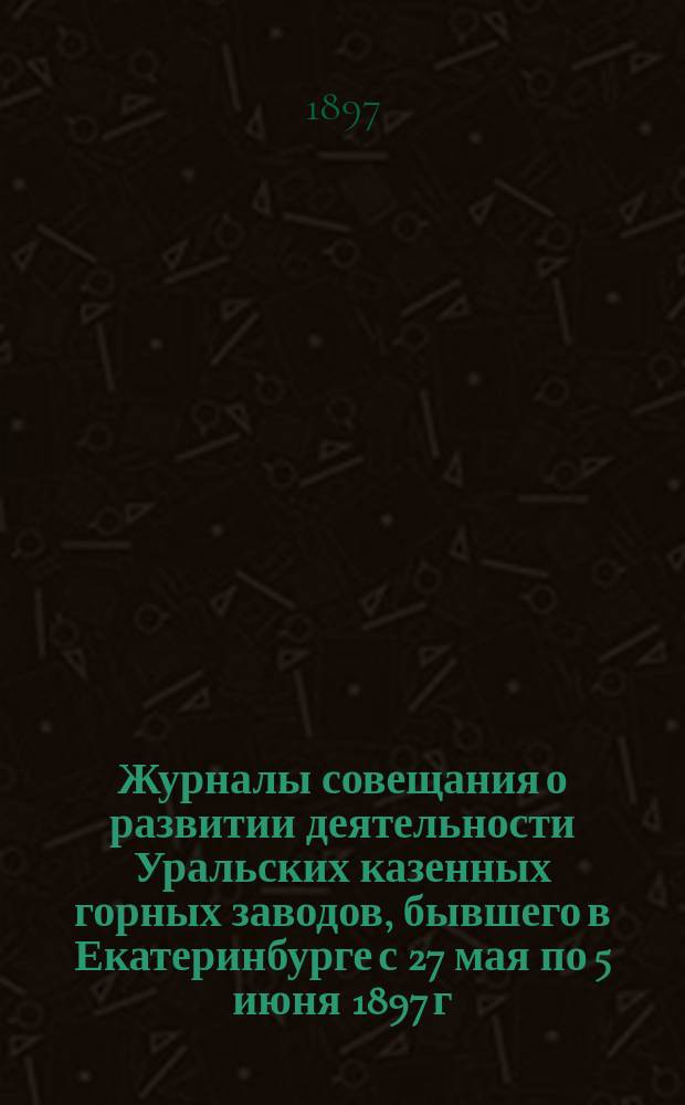 Журналы совещания о развитии деятельности Уральских казенных горных заводов, бывшего в Екатеринбурге с 27 мая по 5 июня 1897 г. : Приложение. Вып. 1 и 2