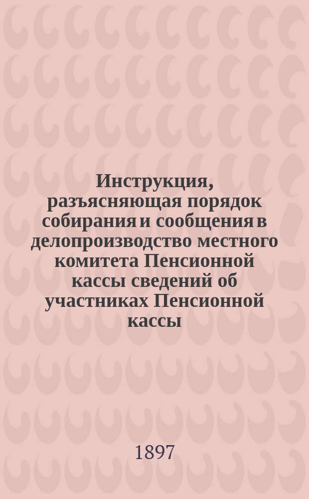 Инструкция, разъясняющая порядок собирания и сообщения в делопроизводство местного комитета Пенсионной кассы сведений об участниках Пенсионной кассы : К приказам по дороге №№ 110, 4 и 43 от 20-го мая 1896 г., 8-го января и 27 февраля 1897 года