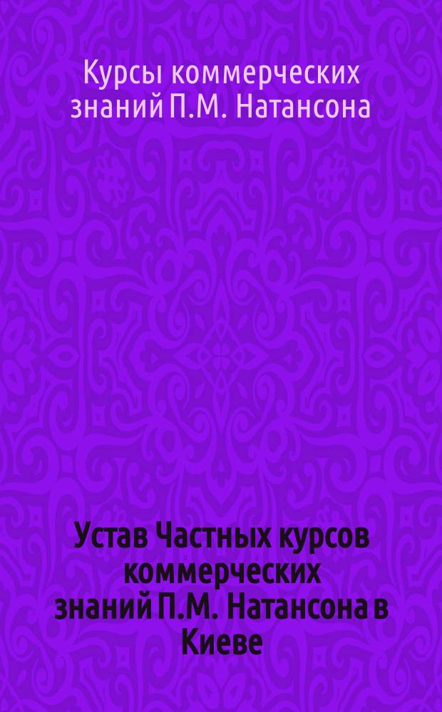 Устав Частных курсов коммерческих знаний П.М. Натансона в Киеве : Утв. 7 мая 1897 г