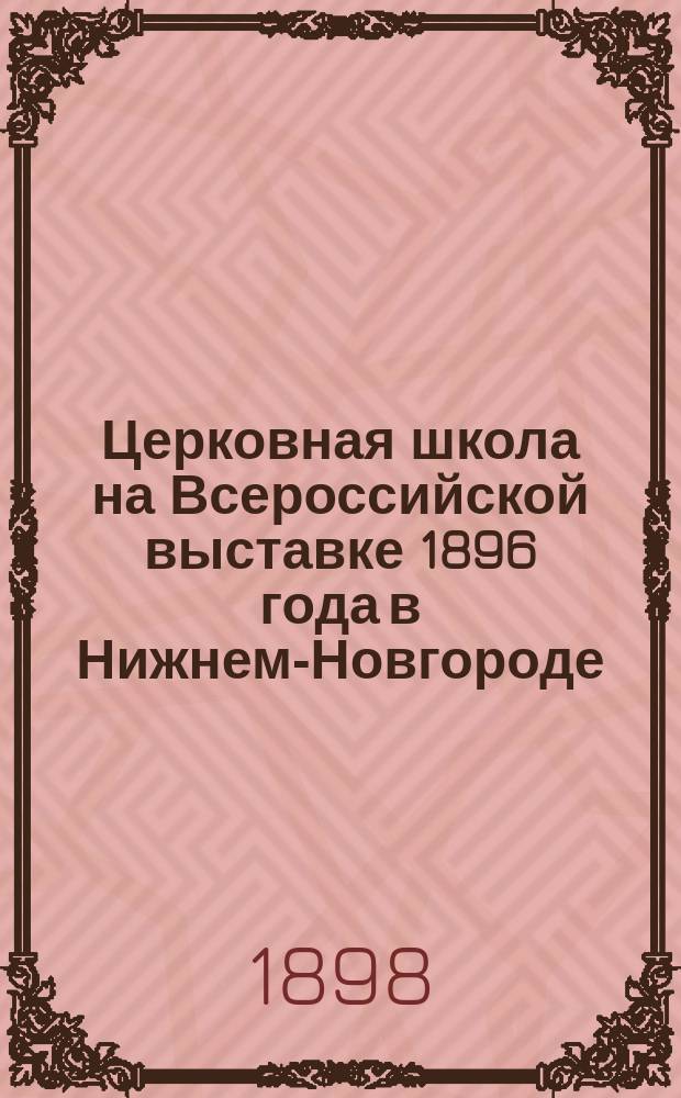 Церковная школа на Всероссийской выставке 1896 года в Нижнем-Новгороде : Очерк представленного на Выставке состояния церковношкольного дела в России : С 6-ю фототипич. снимками Церковношкольной выставки