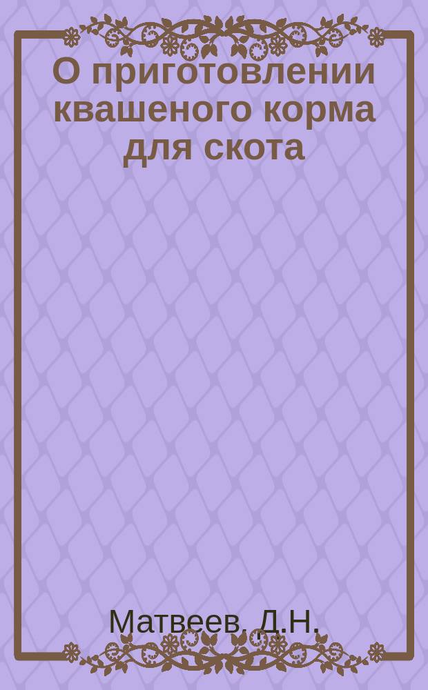 О приготовлении квашеного корма для скота : (Сообщение Д.Н. Матвеева 3-му очередному собранию членов Отдела 4-го июля 1897 г.)