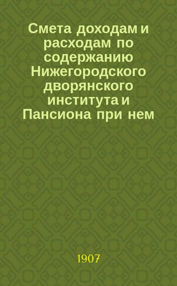 Смета доходам и расходам по содержанию Нижегородского дворянского института и Пансиона при нем... ... на 1907 год
