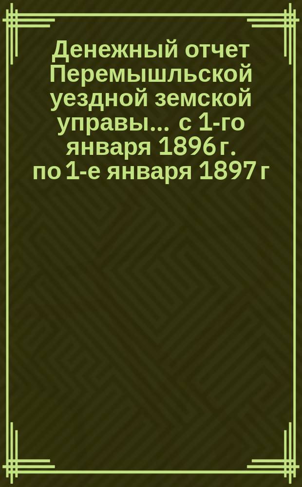 Денежный отчет Перемышльской уездной земской управы... ... с 1-го января 1896 г. по 1-е января 1897 г.