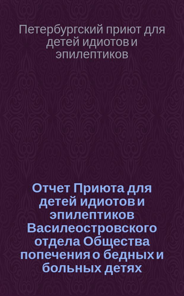 Отчет Приюта для детей идиотов и эпилептиков Василеостровского отдела Общества попечения о бедных и больных детях...