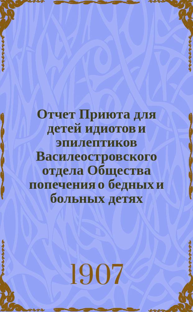 Отчет Приюта для детей идиотов и эпилептиков Василеостровского отдела Общества попечения о бедных и больных детях... ... за 1906 год