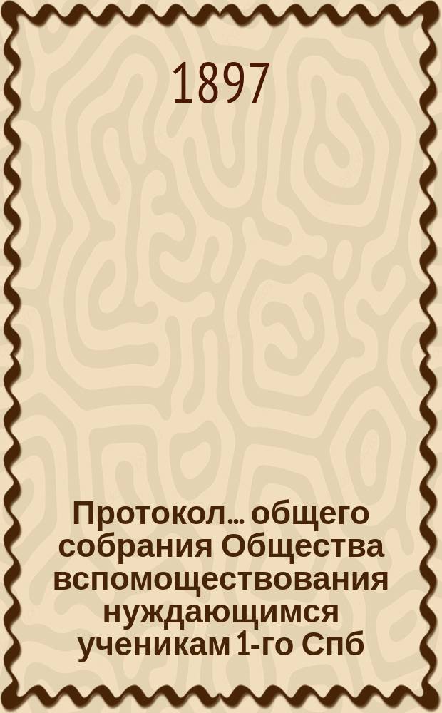 Протокол... общего собрания Общества вспомоществования нуждающимся ученикам 1-го Спб. реального училища...