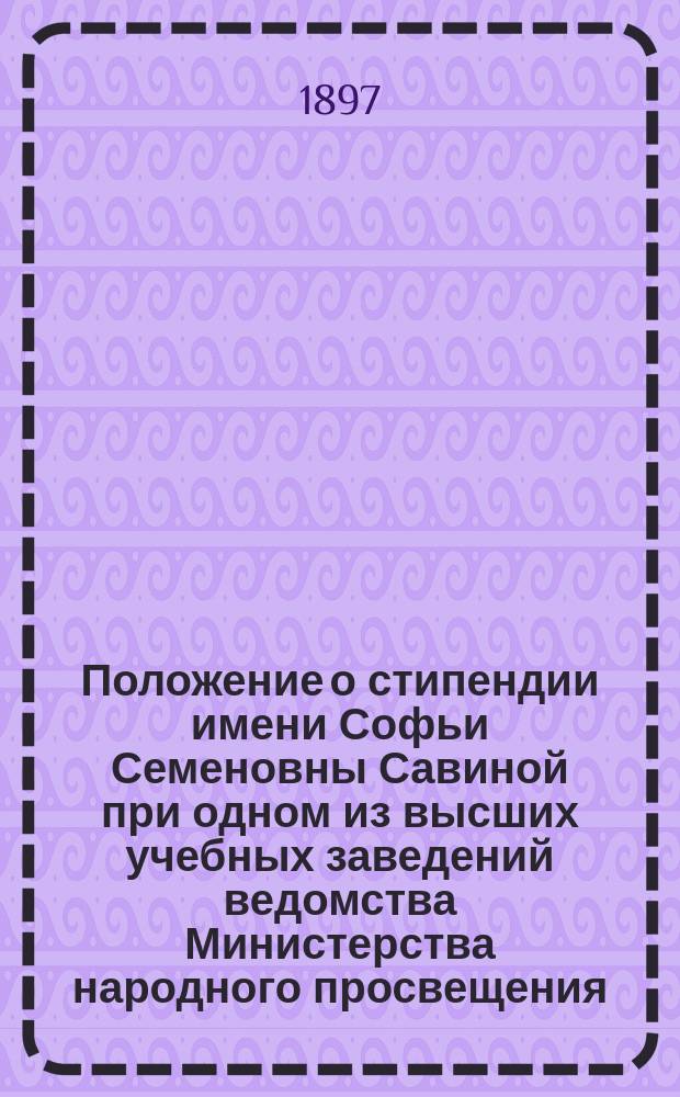 Положение о стипендии имени Софьи Семеновны Савиной при одном из высших учебных заведений ведомства Министерства народного просвещения : Утв. 10 окт. 1897 г.