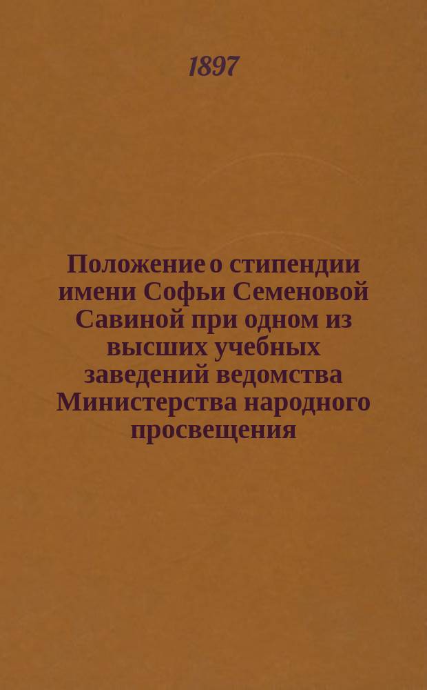 Положение о стипендии имени Софьи Семеновой Савиной при одном из высших учебных заведений ведомства Министерства народного просвещения : Утв. 10 окт. 1897 г.. Положение о стипендии имени штабс-капитана Якова Ивановича Дунин-Барковского. Положение о стипендии имени Якова Ивановича Дунин-Барковского при одном из высших учебных заведений ведомства Министерства народного просвещения