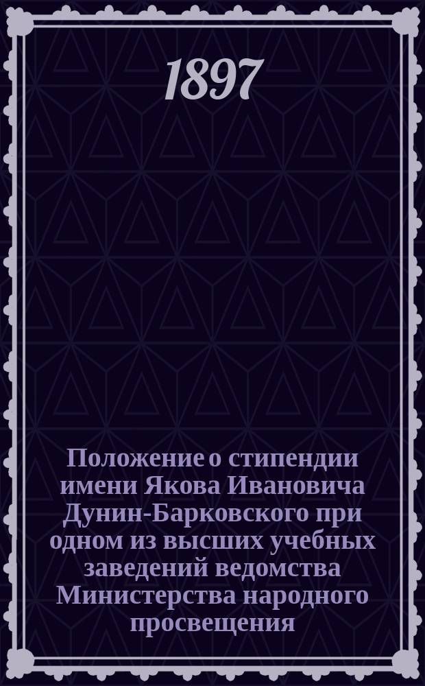 Положение о стипендии имени Якова Ивановича Дунин-Барковского при одном из высших учебных заведений ведомства Министерства народного просвещения : Утв. 10 окт. 1897 г.