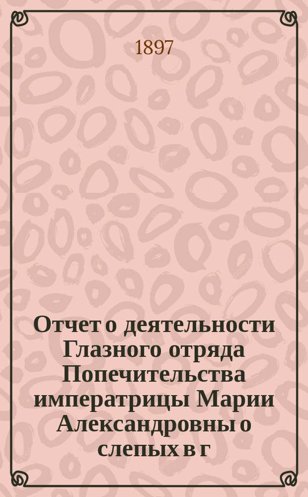 Отчет о деятельности Глазного отряда Попечительства императрицы Марии Александровны о слепых в г. Белебее Уфимской губернии...