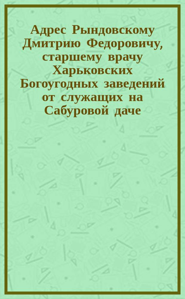 [Адрес Рындовскому Дмитрию Федоровичу, старшему врачу Харьковских Богоугодных заведений от служащих на Сабуровой даче]