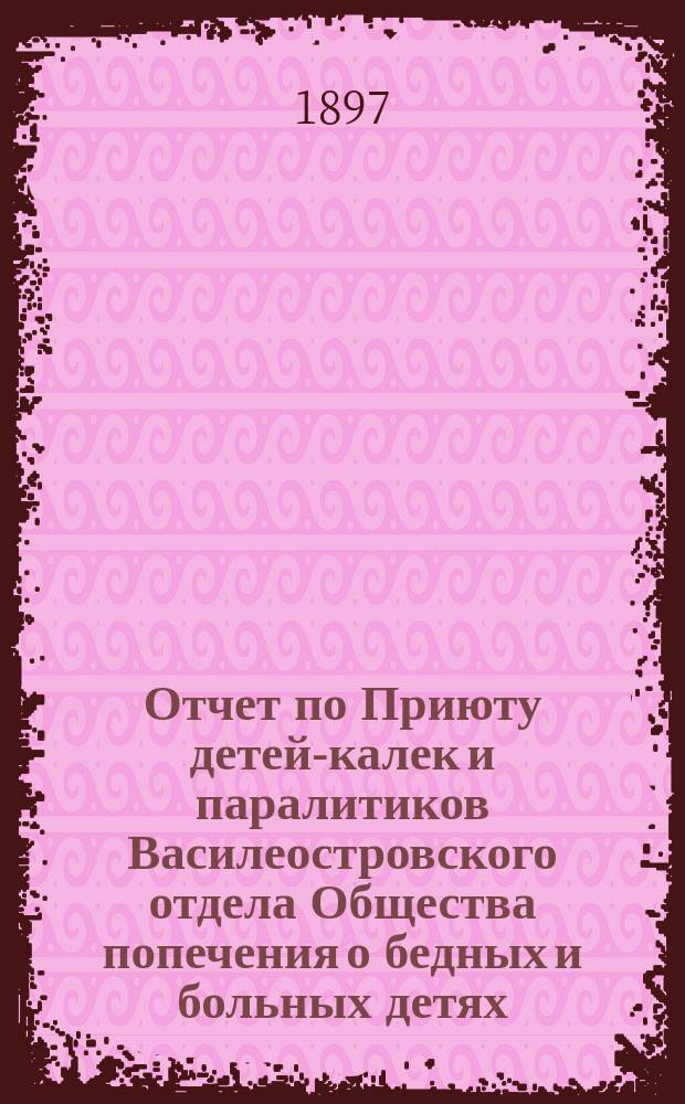 Отчет по Приюту детей-калек и паралитиков Василеостровского отдела Общества попечения о бедных и больных детях... ... за 1896 г. : ... за 1896 г. и краткие сведения о деятельности Приюта за 1894 и 1895 гг. ; [Мысли о построении при Приюте калек церкви и убежища]