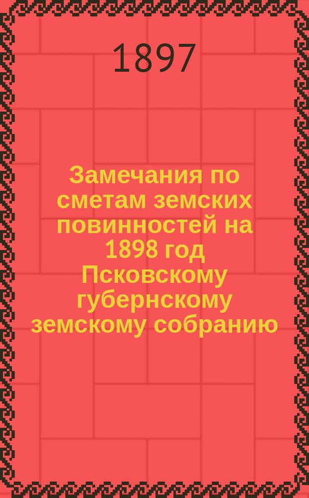 [Замечания по сметам земских повинностей на 1898 год] Псковскому губернскому земскому собранию : [1-2. [1] : 2-го декабря 1897 года