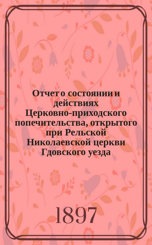Отчет о состоянии и действиях Церковно-приходского попечительства, открытого при Рельской Николаевской церкви Гдовского уезда, С.-Петербургской епархии...