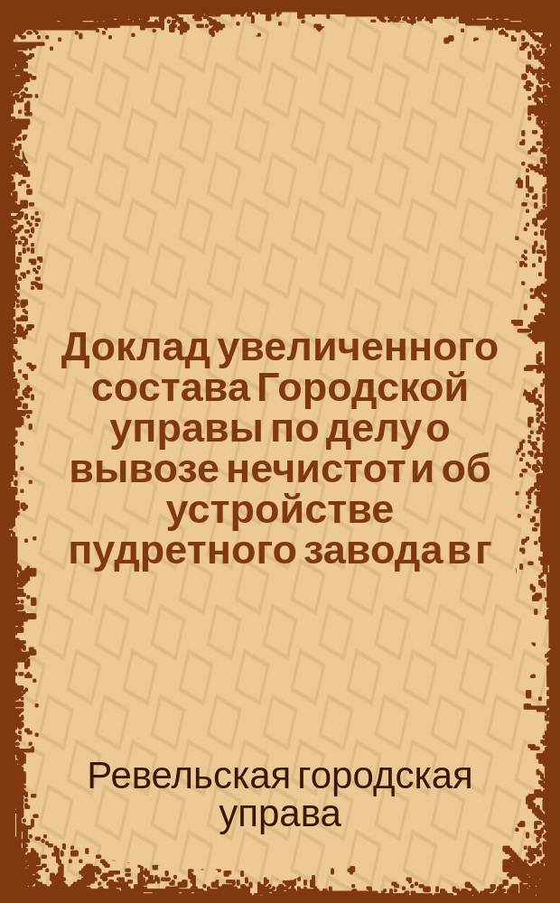 Доклад увеличенного состава Городской управы по делу о вывозе нечистот и об устройстве пудретного завода в г. Ревеле : В Ревельск. гор. думу