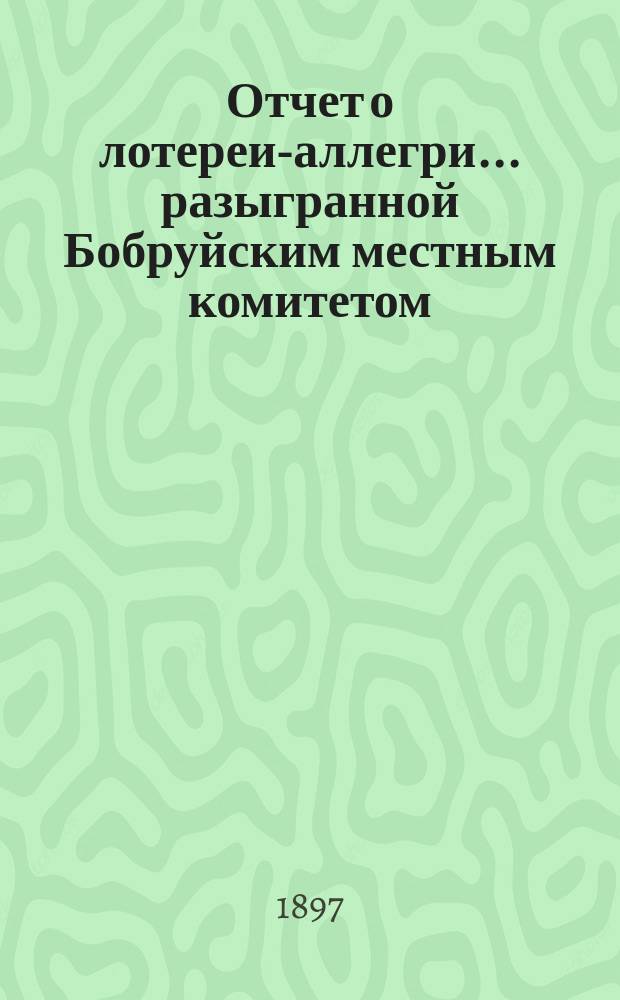 Отчет о лотереи-аллегри... ... разыгранной Бобруйским местным комитетом : ... разыгранной Бобруйским местным комитетом Российского общества Красного креста 6-го и 7-го августа 1900 года в пользу больных и раненых воинов на Дальнем Востоке и частью для местного комитета нуждающегося населения города Бобруйска