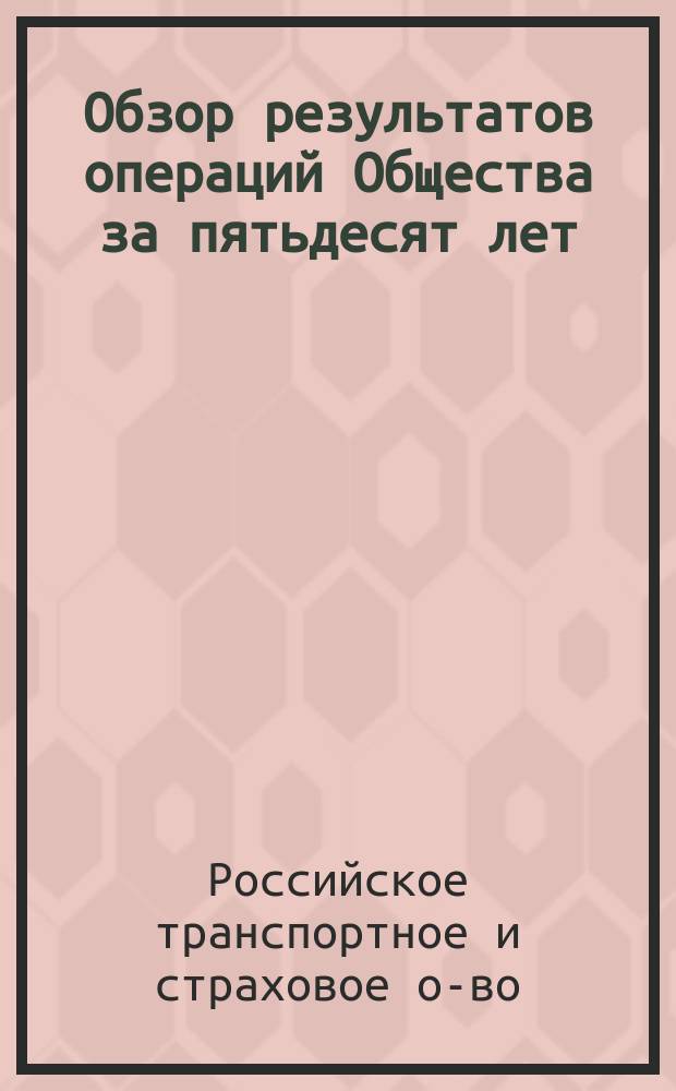 Обзор результатов операций Общества за пятьдесят лет : (Действия О-ва открыты в 1846 г. - последний отчетный год 1895)