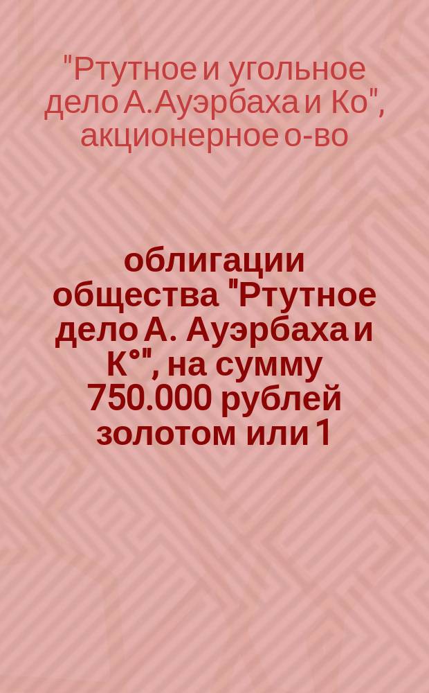 5% облигации общества "Ртутное дело А. Ауэрбаха и К&deg;", на сумму 750.000 рублей золотом или 1.125.000 руб. кредитными