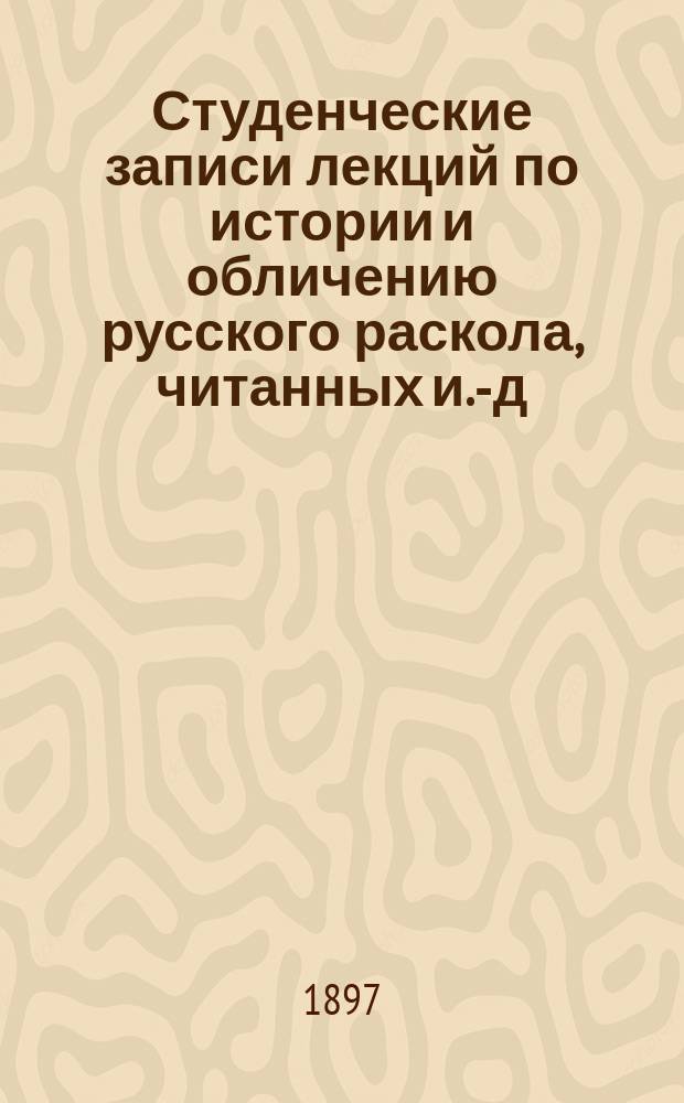Студенческие записи лекций по истории и обличению русского раскола, читанных и.-д. доцента П.С. Смирновым студентам LV-LVI кк. С-П-Б. д. акад. в 1896-7 году