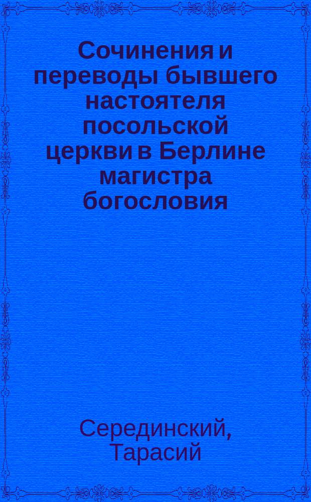 Сочинения и переводы бывшего настоятеля посольской церкви в Берлине магистра богословия, протоиерея Тарасия Серединского