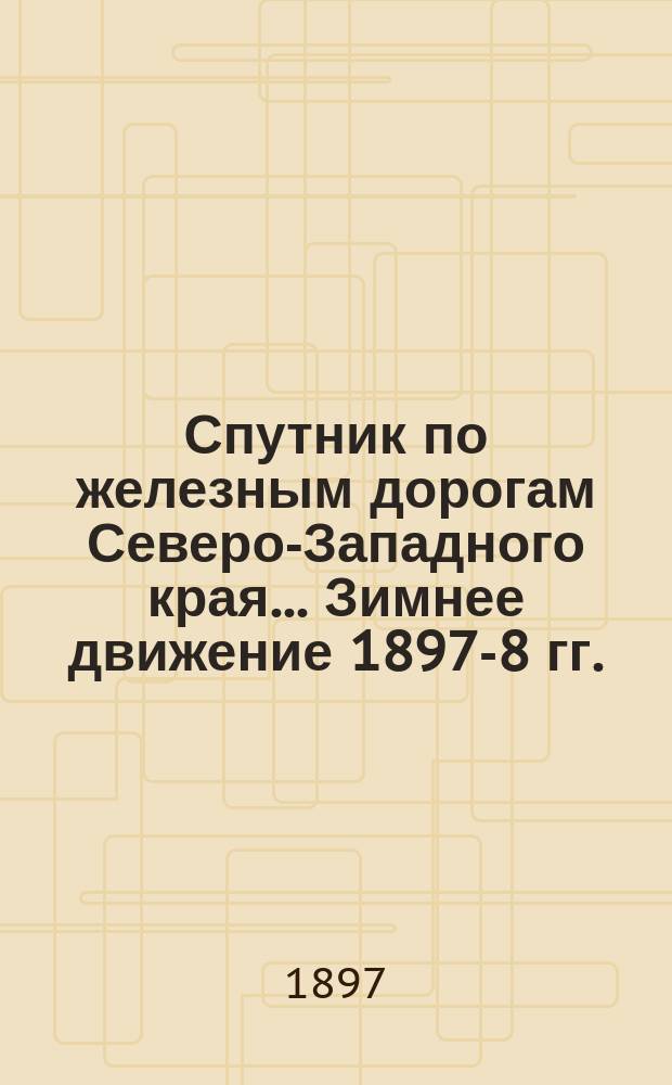 Спутник по железным дорогам Северо-Западного края... ... Зимнее движение 1897-8 гг.