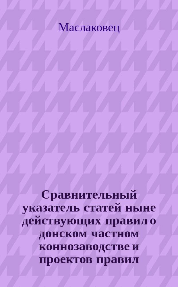 Сравнительный указатель статей ныне действующих правил о донском частном коннозаводстве и проектов правил, выработанных генерал-лейтенантом Маслаковцем и Главным управлением казачьих войск