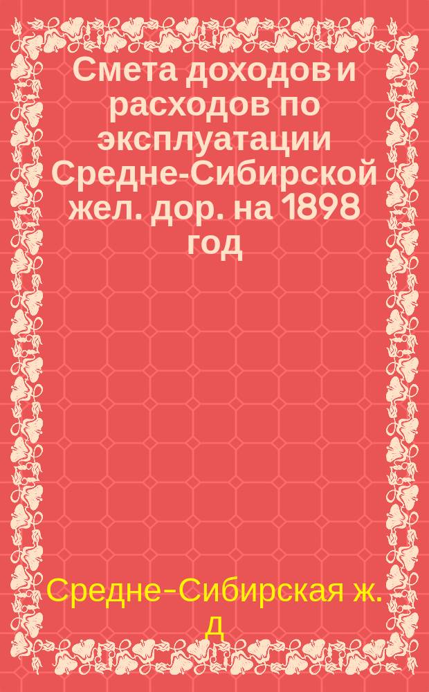 Смета доходов и расходов по эксплуатации Средне-Сибирской жел. дор. на 1898 год : По 1 участку Обь-Красноярск и по 2 участку Красноярск-Ключинская