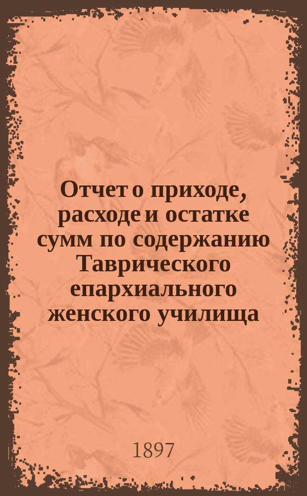 Отчет о приходе, расходе и остатке сумм по содержанию Таврического епархиального женского училища... ... за 1896 год