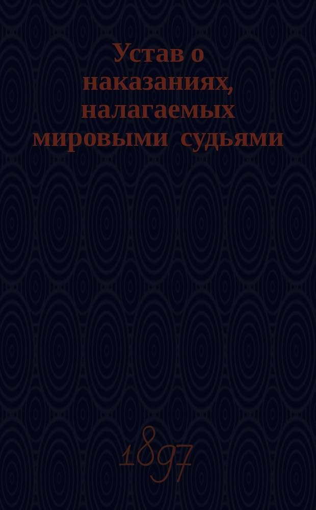 Устав о наказаниях, налагаемых мировыми судьями : Изд. 1885 г. : С доп. по прод. 1895 г., с прил. мотивов и извлечений из решений кассационных деп. Сената
