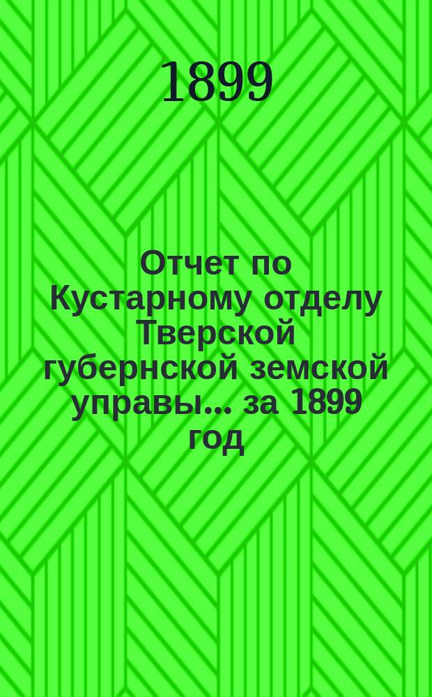 Отчет по Кустарному отделу [Тверской губернской земской управы]... ... за 1899 год