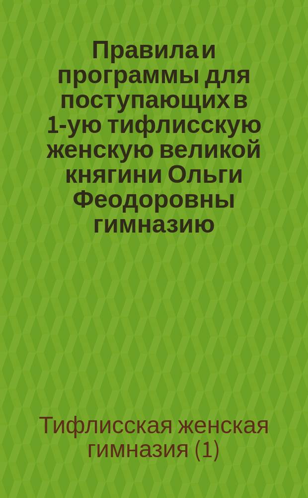 Правила и программы для поступающих в 1-ую тифлисскую женскую великой княгини Ольги Феодоровны гимназию