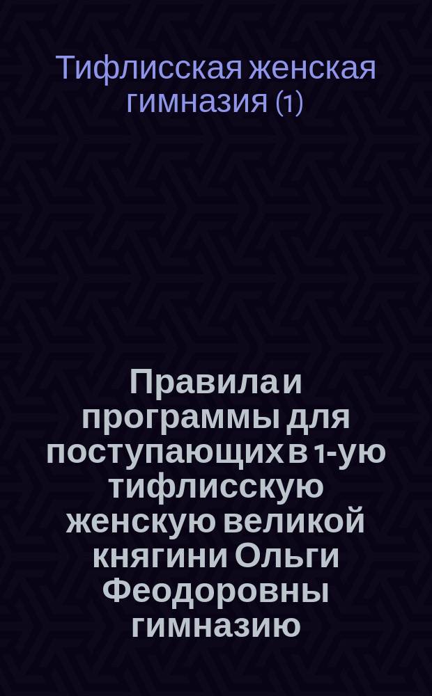 Правила и программы для поступающих в 1-ую тифлисскую женскую великой княгини Ольги Феодоровны гимназию