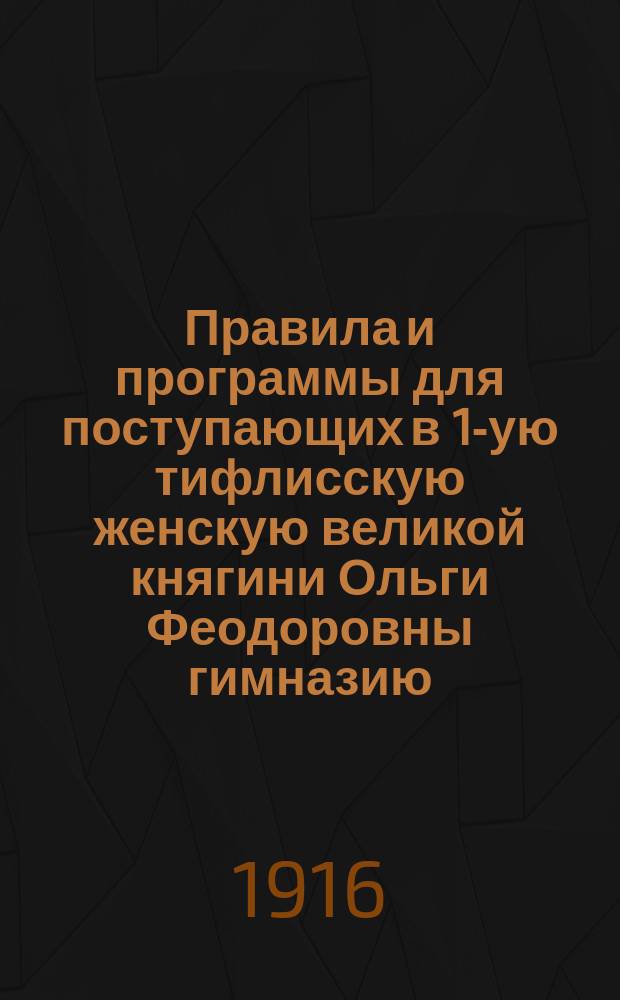 Правила и программы для поступающих в 1-ую тифлисскую женскую великой княгини Ольги Феодоровны гимназию