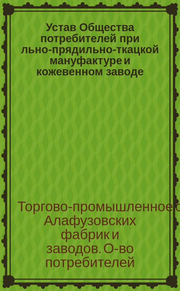 Устав Общества потребителей при льно-прядильно-ткацкой мануфактуре и кожевенном заводе... торгово-промышленного общества Алафузовских фабрик и заводов, в г. Казани : Утв. 31 дек. 1896 г.