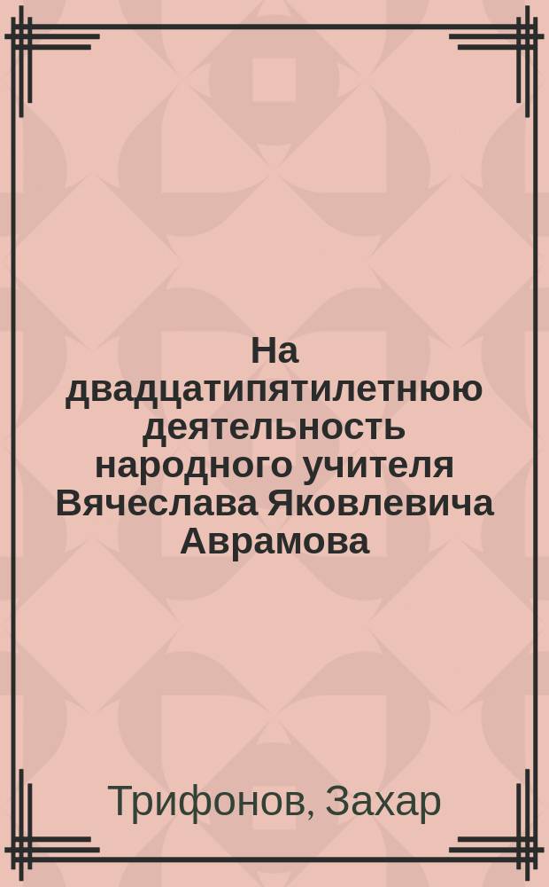 На двадцатипятилетнюю деятельность народного учителя Вячеслава Яковлевича Аврамова: 1871-1896 г. : Стихотворение