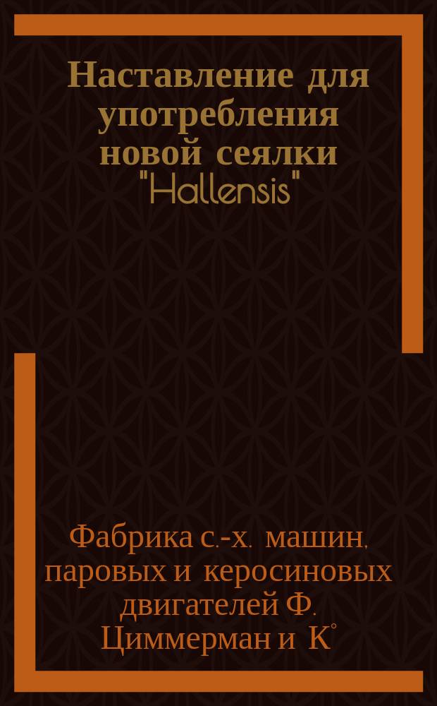 Наставление для употребления новой сеялки "Hallensis"; Регулирование густоты посева для сеялки в три метра "Hallensis"; Таблицы посева для рядовой сеялки "Hallensis" шириною в 3 метра... / Ф-ка с.-х. машин, паровых и керосиновых двигателей Ф. Циммерман и К° в Галли