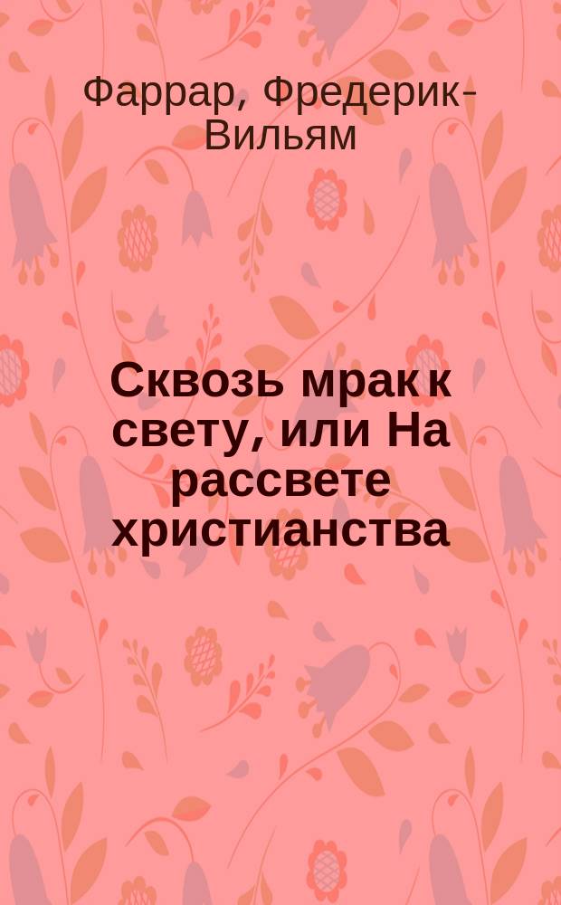 Сквозь мрак к свету, [или На рассвете христианства : Повесть из времен Нероновского гонения на христиан : Историч. повесть Ф.В. Фаррара в излож. с английского подлинника Ф. Волгина : В 2-х ч