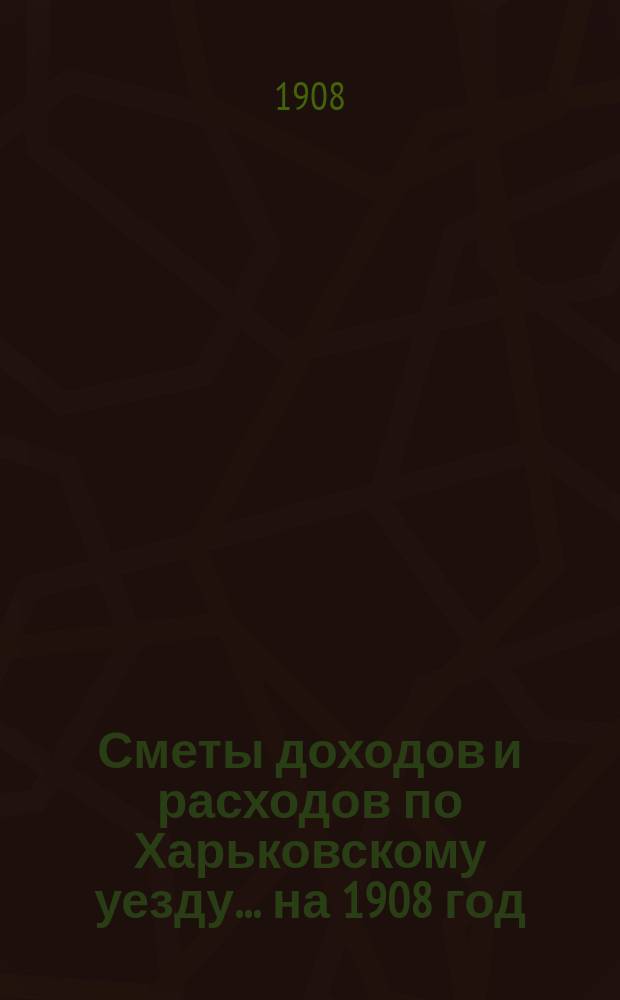 [Сметы доходов и расходов по Харьковскому уезду]... ... на 1908 год