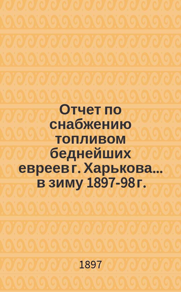 Отчет по снабжению топливом беднейших евреев г. Харькова... ... в зиму 1897-98 г.
