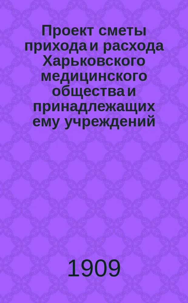 Проект сметы прихода и расхода Харьковского медицинского общества и принадлежащих ему учреждений... ... на 1909 год