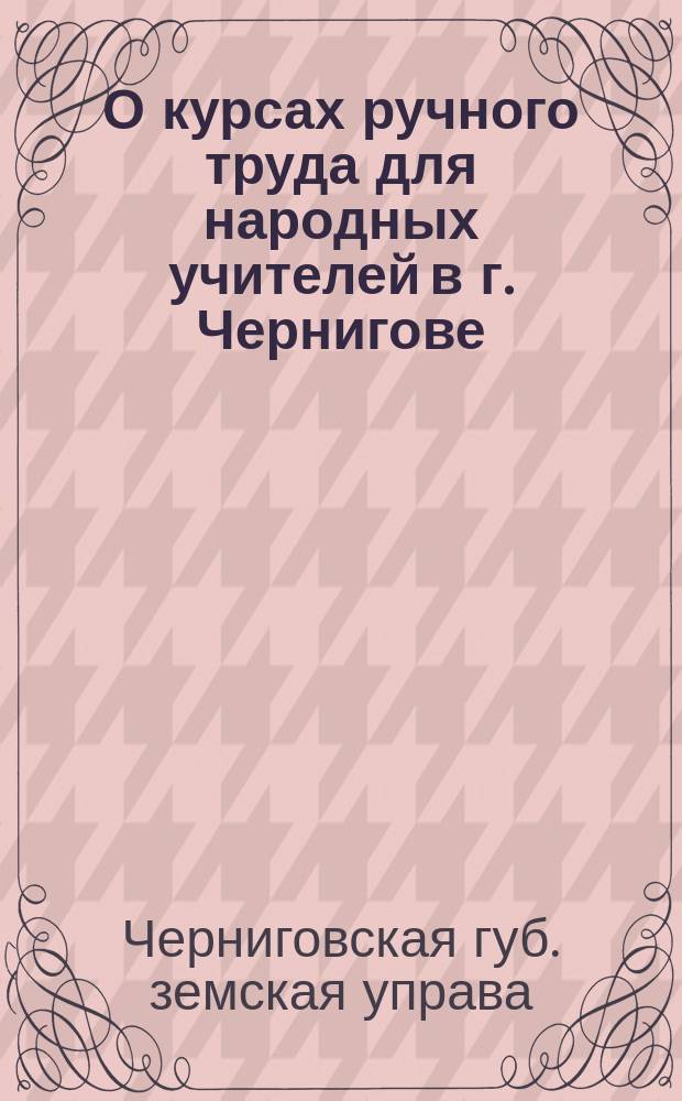 О курсах ручного труда для народных учителей в г. Чернигове : Черниговск. губ. земск. собранию очередной сессии 1896 г. доклад Управы